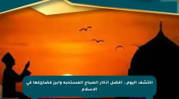 اكتشف اليوم.. أفضل أذكار الصباح المستحبة وأبرز فضائلها في الإسلام